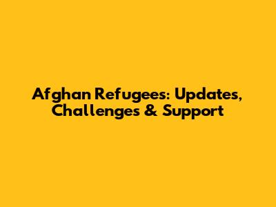 Afghan Refugees: Updates, Challenges & Support