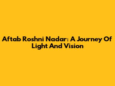 Aftab Roshni Nadar: A Journey Of Light And Vision
