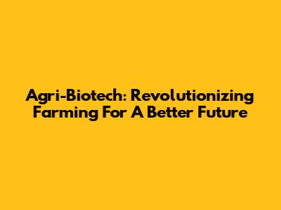 Agri-Biotech: Revolutionizing Farming For A Better Future