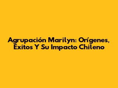 Agrupación Marilyn: Orígenes, Éxitos Y Su Impacto Chileno