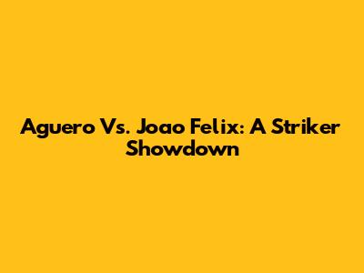 Aguero Vs. Joao Felix: A Striker Showdown