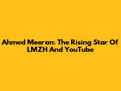 Ahmed Meeran: The Rising Star Of LMZH And YouTube