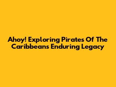 Ahoy! Exploring Pirates Of The Caribbean's Enduring Legacy