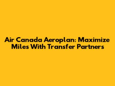 Air Canada Aeroplan: Maximize Miles With Transfer Partners