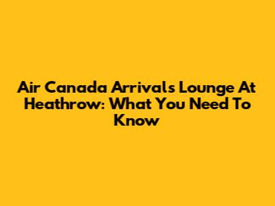 Air Canada Arrivals Lounge At Heathrow: What You Need To Know