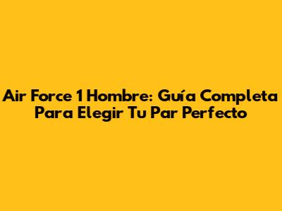 Air Force 1 Hombre: Guía Completa Para Elegir Tu Par Perfecto