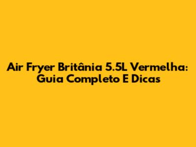 Air Fryer Britânia 5.5L Vermelha: Guia Completo E Dicas