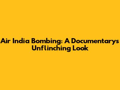 Air India Bombing: A Documentary's Unflinching Look
