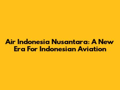 Air Indonesia Nusantara: A New Era For Indonesian Aviation