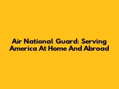 Air National Guard: Serving America At Home And Abroad