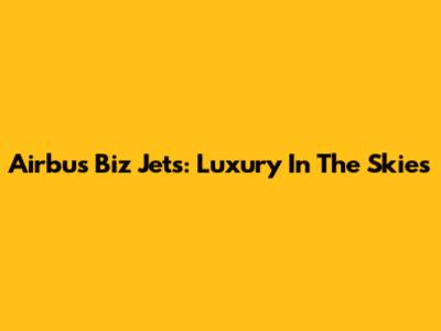 Airbus Biz Jets: Luxury In The Skies