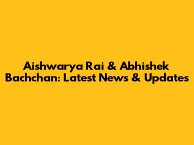 Aishwarya Rai & Abhishek Bachchan: Latest News & Updates