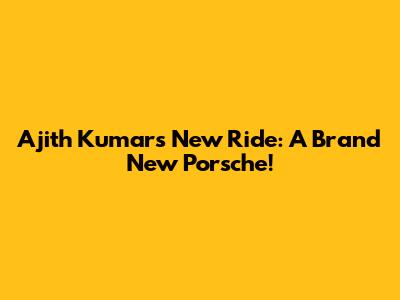 Ajith Kumar's New Ride: A Brand New Porsche!