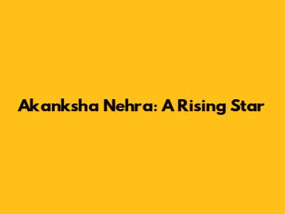 Akanksha Nehra: A Rising Star