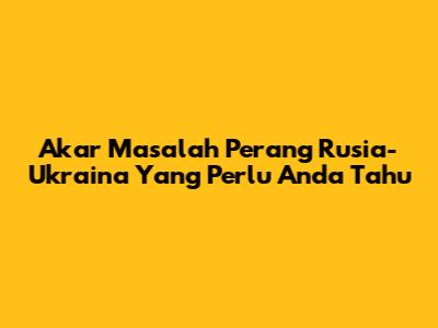 Akar Masalah Perang Rusia-Ukraina Yang Perlu Anda Tahu