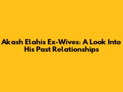 Akash Elahi's Ex-Wives: A Look Into His Past Relationships