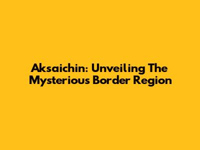 Aksaichin: Unveiling The Mysterious Border Region