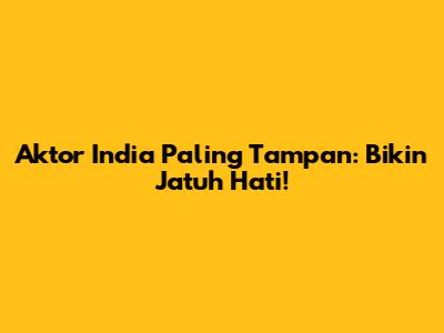 Aktor India Paling Tampan: Bikin Jatuh Hati!