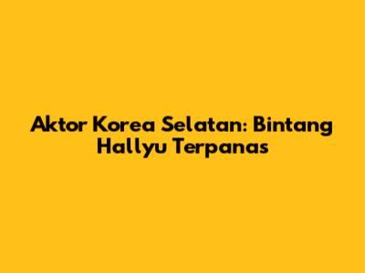 Aktor Korea Selatan: Bintang Hallyu Terpanas