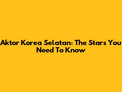 Aktor Korea Selatan: The Stars You Need To Know