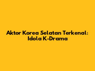 Aktor Korea Selatan Terkenal: Idola K-Drama