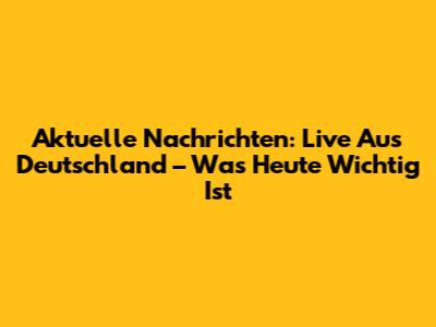 Aktuelle Nachrichten: Live Aus Deutschland – Was Heute Wichtig Ist