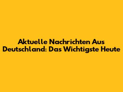Aktuelle Nachrichten Aus Deutschland: Das Wichtigste Heute