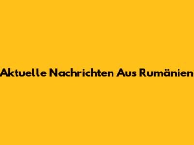 Aktuelle Nachrichten Aus Rumänien