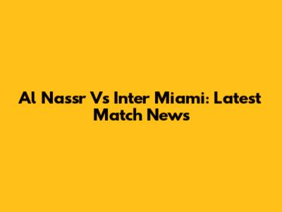 Al Nassr Vs Inter Miami: Latest Match News