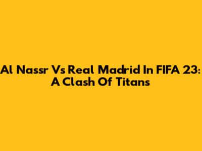 Al Nassr Vs Real Madrid In FIFA 23: A Clash Of Titans