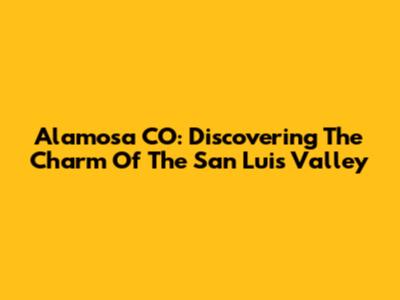 Alamosa CO: Discovering The Charm Of The San Luis Valley