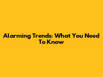 Alarming Trends: What You Need To Know