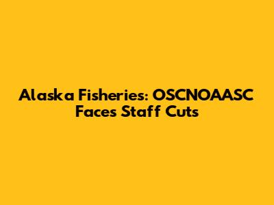 Alaska Fisheries: OSCNOAASC Faces Staff Cuts