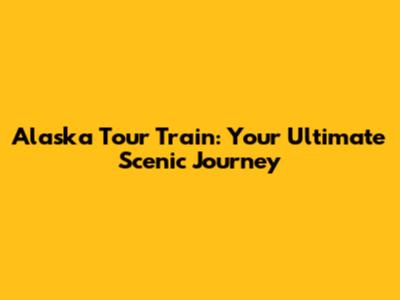 Alaska Tour Train: Your Ultimate Scenic Journey