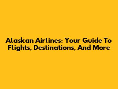 Alaskan Airlines: Your Guide To Flights, Destinations, And More