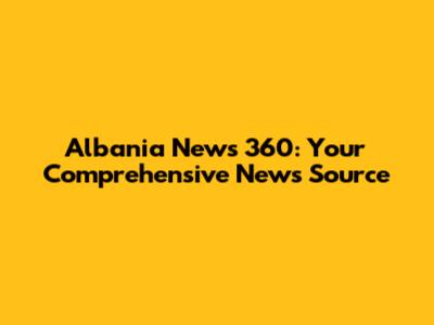 Albania News 360: Your Comprehensive News Source