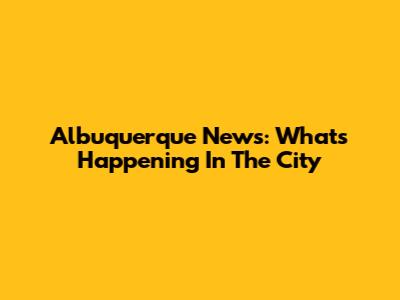 Albuquerque News: What's Happening In The City