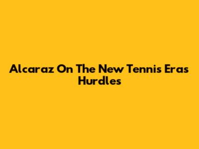 Alcaraz On The New Tennis Era's Hurdles