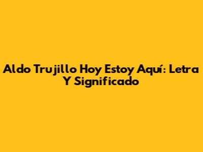 Aldo Trujillo "Hoy Estoy Aquí": Letra Y Significado