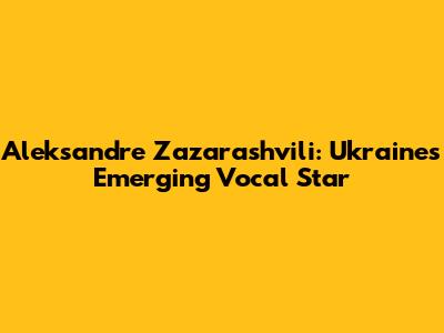 Aleksandre Zazarashvili: Ukraine's Emerging Vocal Star