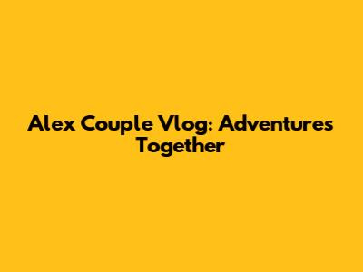 Alex Couple Vlog: Adventures Together