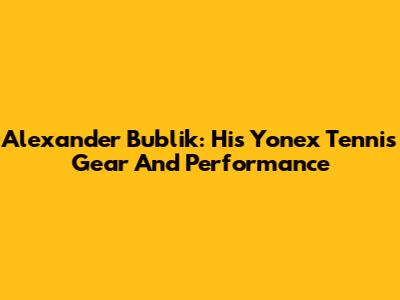 Alexander Bublik: His Yonex Tennis Gear And Performance