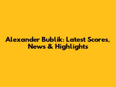 Alexander Bublik: Latest Scores, News & Highlights