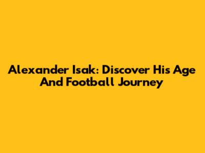 Alexander Isak: Discover His Age And Football Journey