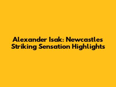 Alexander Isak: Newcastle's Striking Sensation Highlights