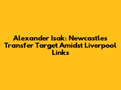 Alexander Isak: Newcastle's Transfer Target Amidst Liverpool Links