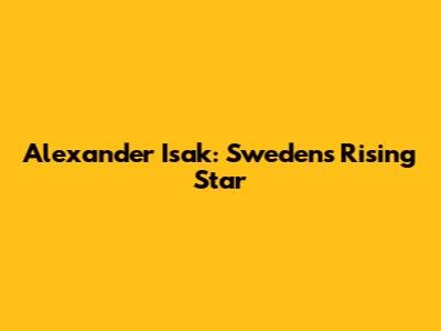 Alexander Isak: Sweden's Rising Star