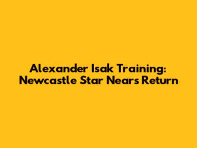 Alexander Isak Training: Newcastle Star Nears Return