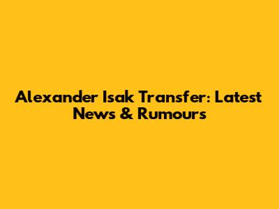 Alexander Isak Transfer: Latest News & Rumours