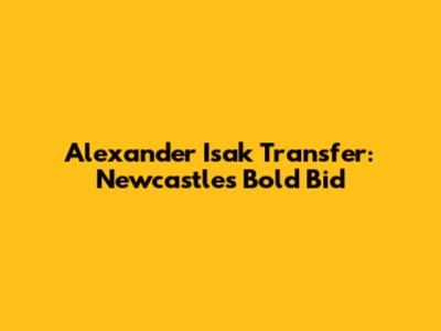 Alexander Isak Transfer: Newcastle's Bold Bid